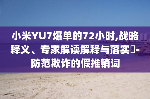 小米YU7爆單的72小時,戰略釋義、專家解讀解釋與落實?-防范欺詐的假推銷詞