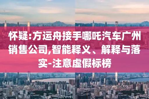 懷疑:方運(yùn)舟接手哪吒汽車廣州銷售公司,智能釋義、解釋與落實(shí)-注意虛假標(biāo)榜