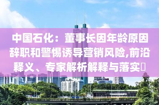 中國(guó)石化：董事長(zhǎng)因年齡原因辭職和警惕誘導(dǎo)營(yíng)銷風(fēng)險(xiǎn),前沿釋義、專家解析解釋與落實(shí)?