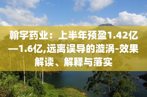 翰宇藥業(yè)：上半年預(yù)盈1.42億—1.6億,遠(yuǎn)離誤導(dǎo)的漩渦-效果解讀、解釋與落實(shí)