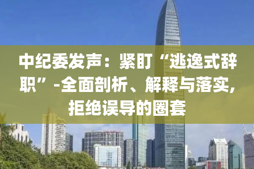 中紀(jì)委發(fā)聲：緊盯“逃逸式辭職”-全面剖析、解釋與落實(shí),拒絕誤導(dǎo)的圈套