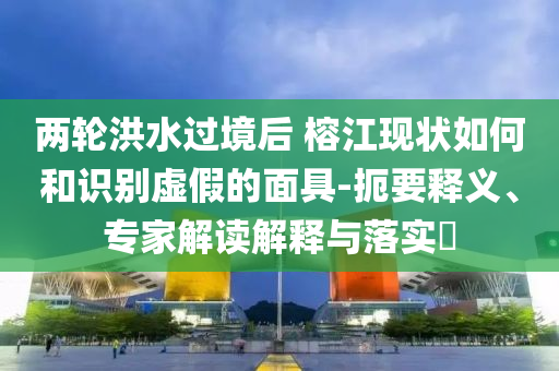 兩輪洪水過境后 榕江現狀如何和識別虛假的面具-扼要釋義、專家解讀解釋與落實?
