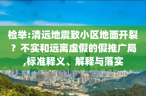 檢舉:清遠(yuǎn)地震致小區(qū)地面開裂？不實(shí)和遠(yuǎn)離虛假的假推廣局,標(biāo)準(zhǔn)釋義、解釋與落實(shí)