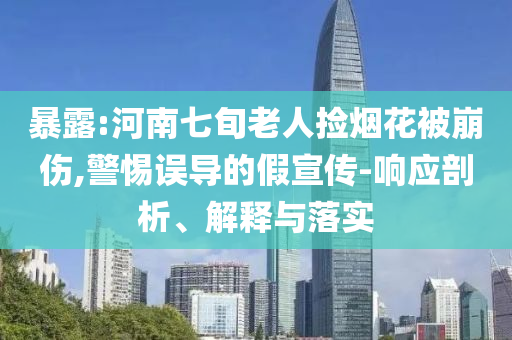 暴露:河南七旬老人撿煙花被崩傷,警惕誤導的假宣傳-響應剖析、解釋與落實