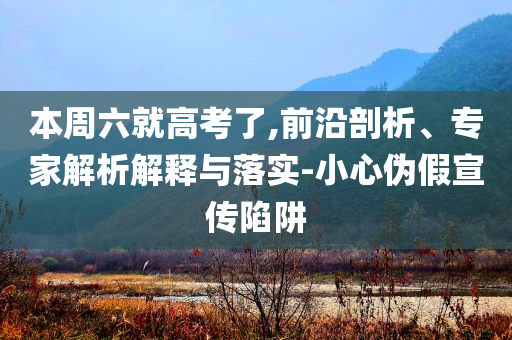 本周六就高考了,前沿剖析、專家解析解釋與落實-小心偽假宣傳陷阱