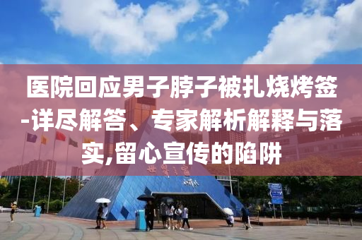 醫院回應男子脖子被扎燒烤簽-詳盡解答、專家解析解釋與落實,留心宣傳的陷阱