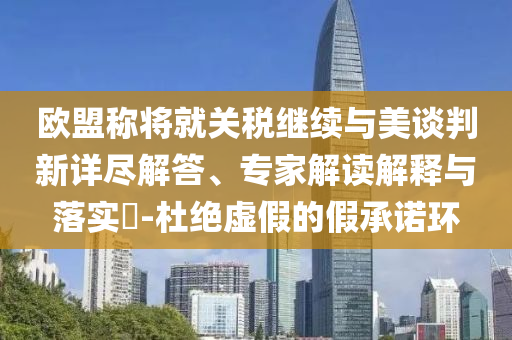 歐盟稱將就關稅繼續與美談判新詳盡解答、專家解讀解釋與落實?-杜絕虛假的假承諾環