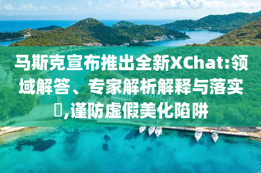 馬斯克宣布推出全新XChat:領(lǐng)域解答、專家解析解釋與落實(shí)?,謹(jǐn)防虛假美化陷阱