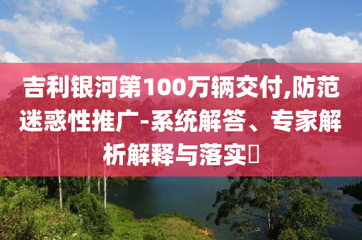 吉利銀河第100萬(wàn)輛交付,防范迷惑性推廣-系統(tǒng)解答、專家解析解釋與落實(shí)?