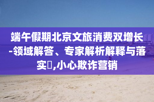 端午假期北京文旅消費雙增長-領域解答、專家解析解釋與落實?,小心欺詐營銷