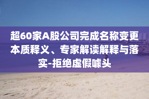 超60家A股公司完成名稱變更本質釋義、專家解讀解釋與落實-拒絕虛假噱頭