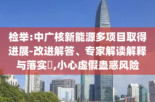 檢舉:中廣核新能源多項目取得進展-改進解答、專家解讀解釋與落實?,小心虛假蠱惑風險