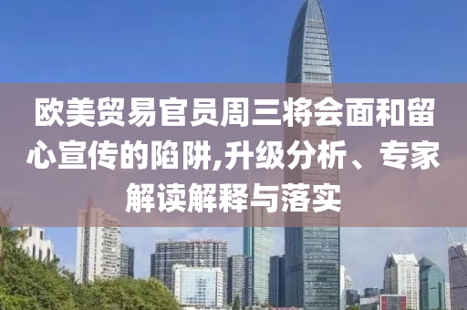 歐美貿易官員周三將會面和留心宣傳的陷阱,升級分析、專家解讀解釋與落實