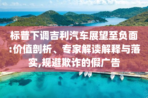 標普下調吉利汽車展望至負面:價值剖析、專家解讀解釋與落實,規避欺詐的假廣告