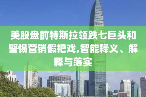 美股盤(pán)前特斯拉領(lǐng)跌七巨頭和警惕營(yíng)銷(xiāo)假把戲,智能釋義、解釋與落實(shí)