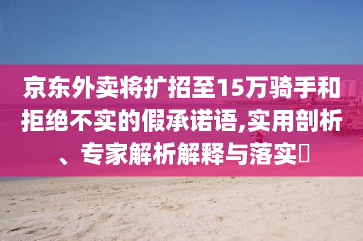 京東外賣(mài)將擴(kuò)招至15萬(wàn)騎手和拒絕不實(shí)的假承諾語(yǔ),實(shí)用剖析、專(zhuān)家解析解釋與落實(shí)?