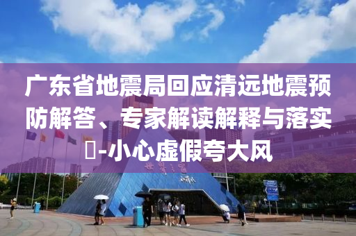 廣東省地震局回應清遠地震預防解答、專家解讀解釋與落實?-小心虛假夸大風
