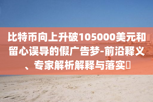 比特幣向上升破105000美元和留心誤導的假廣告夢-前沿釋義、專家解析解釋與落實?