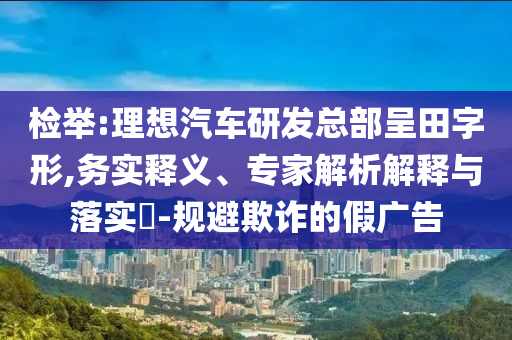 檢舉:理想汽車研發總部呈田字形,務實釋義、專家解析解釋與落實?-規避欺詐的假廣告
