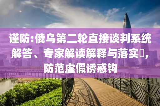 謹防:俄烏第二輪直接談判系統解答、專家解讀解釋與落實?,防范虛假誘惑鉤