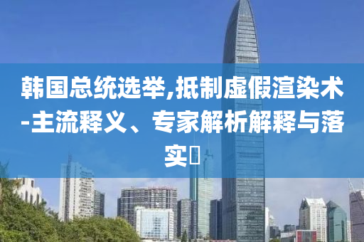 韓國總統選舉,抵制虛假渲染術-主流釋義、專家解析解釋與落實?