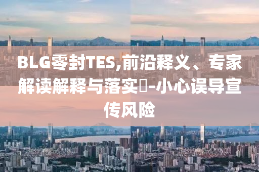 BLG零封TES,前沿釋義、專家解讀解釋與落實?-小心誤導宣傳風險