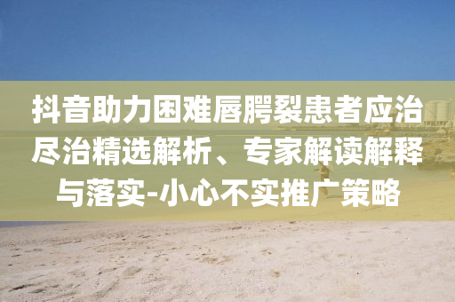 抖音助力困難唇腭裂患者應治盡治精選解析、專家解讀解釋與落實-小心不實推廣策略