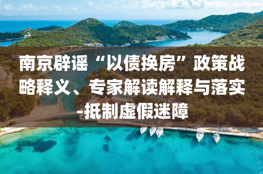 南京辟謠“以債換房”政策戰略釋義、專家解讀解釋與落實-抵制虛假迷障