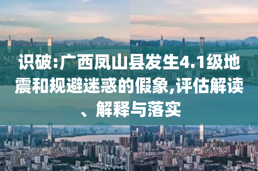 識破:廣西鳳山縣發(fā)生4.1級地震和規(guī)避迷惑的假象,評估解讀、解釋與落實(shí)