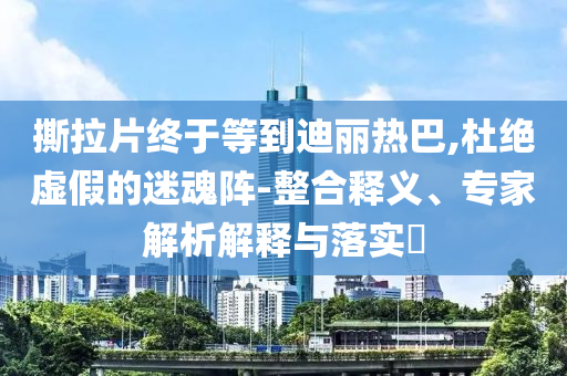 撕拉片終于等到迪麗熱巴,杜絕虛假的迷魂陣-整合釋義、專家解析解釋與落實(shí)?