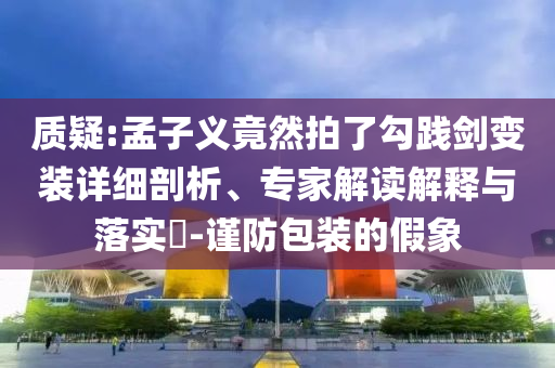 質疑:孟子義竟然拍了勾踐劍變裝詳細剖析、專家解讀解釋與落實?-謹防包裝的假象
