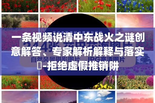 一條視頻說清中東戰火之謎創意解答、專家解析解釋與落實?-拒絕虛假推銷阱