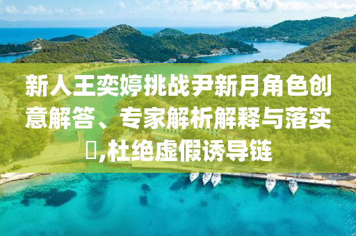 新人王奕婷挑戰尹新月角色創意解答、專家解析解釋與落實?,杜絕虛假誘導鏈