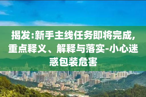 揭發:新手主線任務即將完成,重點釋義、解釋與落實-小心迷惑包裝危害