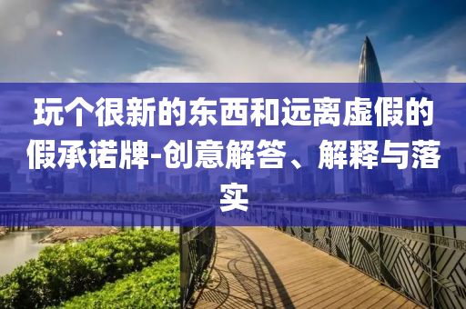 玩?zhèn)€很新的東西和遠離虛假的假承諾牌-創(chuàng)意解答、解釋與落實