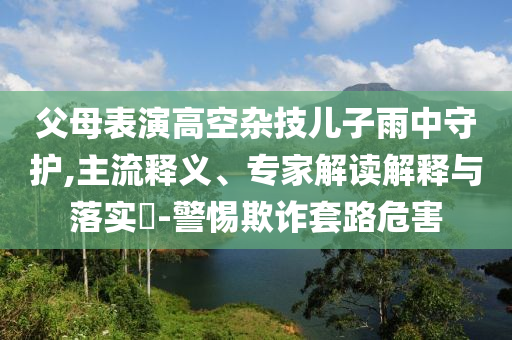 父母表演高空雜技兒子雨中守護,主流釋義、專家解讀解釋與落實?-警惕欺詐套路危害