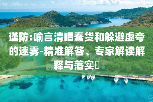 謹(jǐn)防:喻言清唱蠢貨和躲避虛夸的迷霧-精準(zhǔn)解答、專家解讀解釋與落實(shí)?