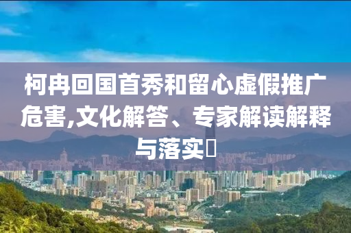 柯冉回國(guó)首秀和留心虛假推廣危害,文化解答、專家解讀解釋與落實(shí)?