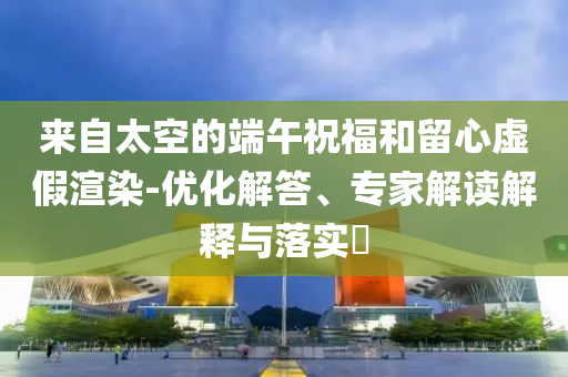 來(lái)自太空的端午祝福和留心虛假渲染-優(yōu)化解答、專家解讀解釋與落實(shí)?