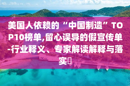 美國(guó)人依賴的“中國(guó)制造”TOP10榜單,留心誤導(dǎo)的假宣傳單-行業(yè)釋義、專家解讀解釋與落實(shí)?