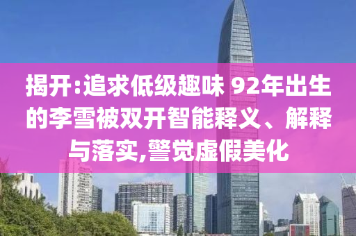 揭開(kāi):追求低級(jí)趣味 92年出生的李雪被雙開(kāi)智能釋義、解釋與落實(shí),警覺(jué)虛假美化