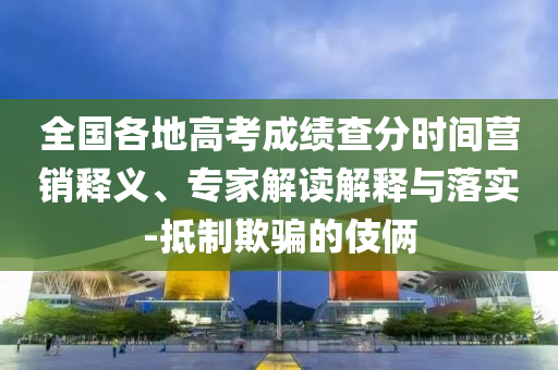 全國各地高考成績查分時間營銷釋義、專家解讀解釋與落實-抵制欺騙的伎倆