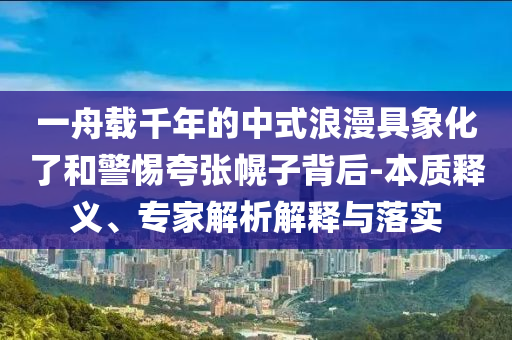 一舟載千年的中式浪漫具象化了和警惕夸張幌子背后-本質(zhì)釋義、專家解析解釋與落實(shí)