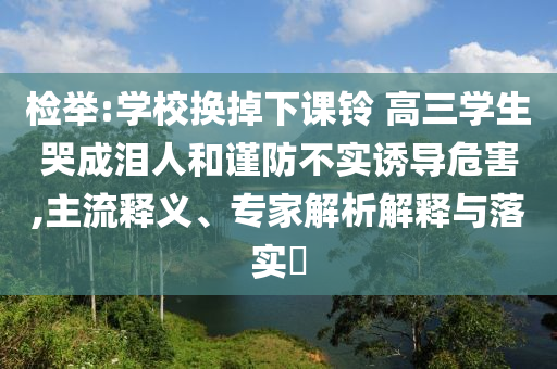 檢舉:學(xué)校換掉下課鈴 高三學(xué)生哭成淚人和謹(jǐn)防不實(shí)誘導(dǎo)危害,主流釋義、專家解析解釋與落實(shí)?
