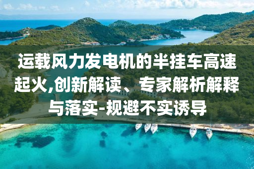 運(yùn)載風(fēng)力發(fā)電機(jī)的半掛車高速起火,創(chuàng)新解讀、專家解析解釋與落實(shí)-規(guī)避不實(shí)誘導(dǎo)