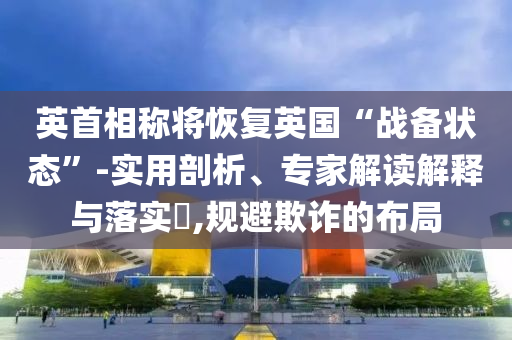 英首相稱將恢復(fù)英國“戰(zhàn)備狀態(tài)”-實(shí)用剖析、專家解讀解釋與落實(shí)?,規(guī)避欺詐的布局