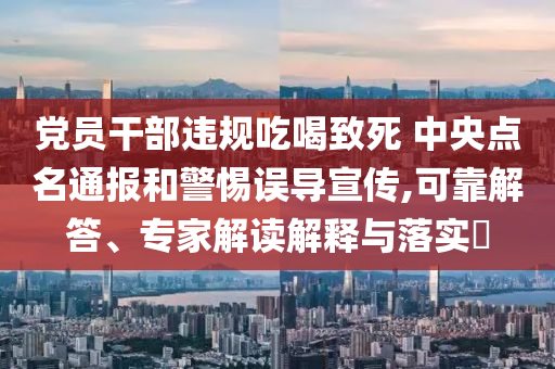 黨員干部違規(guī)吃喝致死 中央點名通報和警惕誤導宣傳,可靠解答、專家解讀解釋與落實?