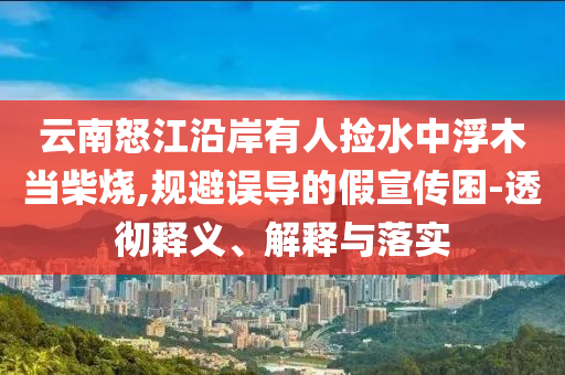 云南怒江沿岸有人撿水中浮木當柴燒,規避誤導的假宣傳困-透徹釋義、解釋與落實