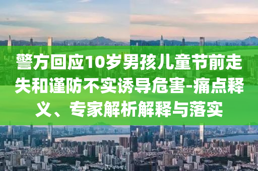 警方回應10歲男孩兒童節前走失和謹防不實誘導危害-痛點釋義、專家解析解釋與落實