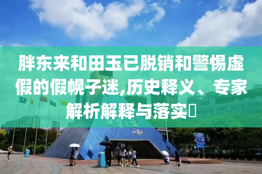 胖東來和田玉已脫銷和警惕虛假的假幌子迷,歷史釋義、專家解析解釋與落實?